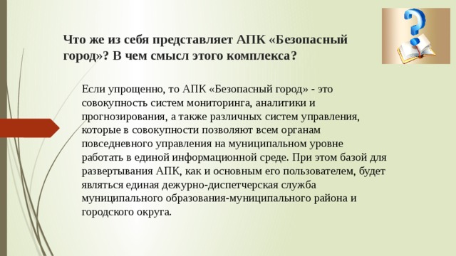 Что же из себя представляет АПК «Безопасный город»? В чем смысл этого комплекса? Если упрощенно, то АПК «Безопасный город» - это совокупность систем мониторинга, аналитики и прогнозирования, а также различных систем управления, которые в совокупности позволяют всем органам повседневного управления на муниципальном уровне работать в единой информационной среде. При этом базой для развертывания АПК, как и основным его пользователем, будет являться единая дежурно-диспетчерская служба муниципального образования-муниципального района и городского округа. 