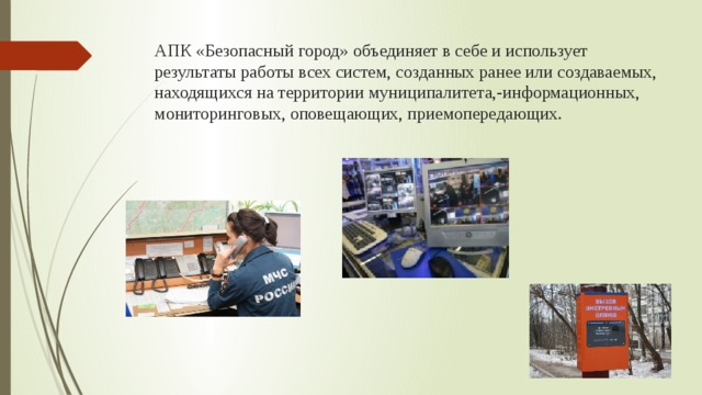 АПК «Безопасный город» объединяет в себе и использует результаты работы всех систем, созданных ранее или создаваемых, находящихся на территории муниципалитета,-информационных, мониторинговых, оповещающих, приемопередающих. 