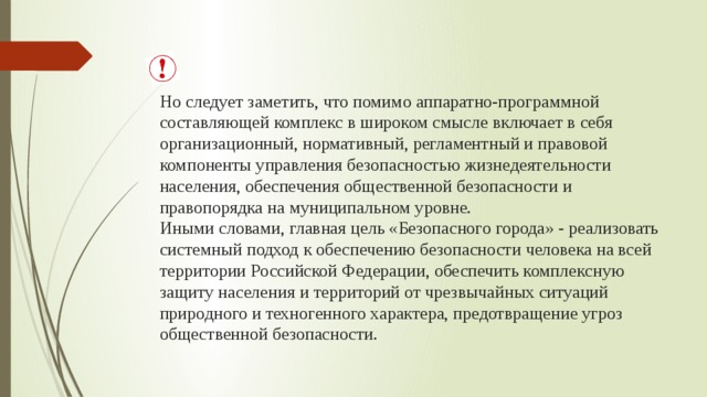 Но следует заметить, что помимо аппаратно-программной составляющей комплекс в широком смысле включает в себя организационный, нормативный, регламентный и правовой компоненты управления безопасностью жизнедеятельности населения, обеспечения общественной безопасности и правопорядка на муниципальном уровне.  Иными словами, главная цель «Безопасного города» - реализовать системный подход к обеспечению безопасности человека на всей территории Российской Федерации, обеспечить комплексную защиту населения и территорий от чрезвычайных ситуаций природного и техногенного характера, предотвращение угроз общественной безопасности.   