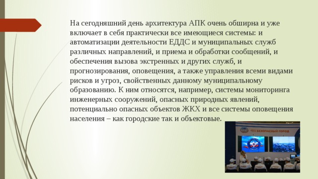 На сегодняшний день архитектура АПК очень обширна и уже включает в себя практически все имеющиеся системы: и автоматизации деятельности ЕДДС и муниципальных служб различных направлений, и приема и обработки сообщений, и обеспечения вызова экстренных и других служб, и прогнозирования, оповещения, а также управления всеми видами рисков и угроз, свойственных данному муниципальному образованию. К ним относятся, например, системы мониторинга инженерных сооружений, опасных природных явлений, потенциально опасных объектов ЖКХ и все системы оповещения населения – как городские так и объектовые. 