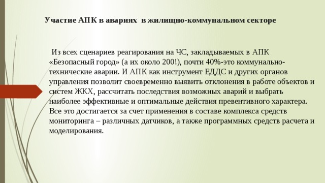 Участие АПК в авариях в жилищно-коммунальном секторе  Из всех сценариев реагирования на ЧС, закладываемых в АПК «Безопасный город» (а их около 200!), почти 40%-это коммунально-технические аварии. И АПК как инструмент ЕДДС и других органов управления позволит своевременно выявить отклонения в работе объектов и систем ЖКХ, рассчитать последствия возможных аварий и выбрать наиболее эффективные и оптимальные действия превентивного характера. Все это достигается за счет применения в составе комплекса средств мониторинга – различных датчиков, а также программных средств расчета и моделирования. 