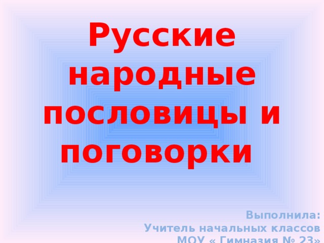 Русские народные пословицы и поговорки    Выполнила: Учитель начальных классов МОУ « Гимназия № 23» Толоконцева О.Е. 