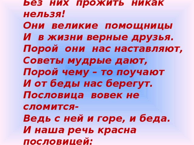 Пословицы  недаром  молвятся, Без  них  прожить  никак  нельзя! Они  великие  помощницы И  в жизни верные друзья. Порой  они  нас наставляют, Советы мудрые дают, Порой чему – то поучают И от беды нас берегут. Пословица  вовек не сломится- Ведь с ней и горе, и беда. И наша речь красна пословицей: Давайте вспомним их, друзья. 
