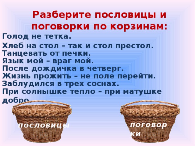 Разберите пословицы и поговорки по корзинам: Голод не тетка.              Хлеб на стол – так и стол престол. Танцевать от печки. Язык мой – враг мой. После дождичка в четверг. Жизнь прожить – не поле перейти. Заблудился в трех соснах. При солнышке тепло – при матушке добро. поговорки пословицы 