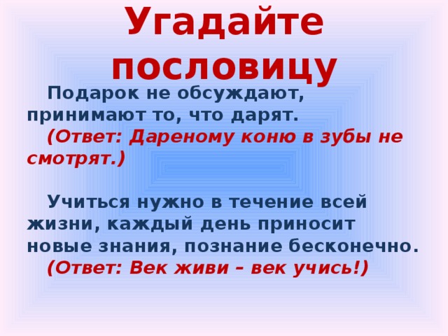 Угадайте пословицу Подарок не обсуждают, принимают то, что дарят. (Ответ: Дареному коню в зубы не смотрят.)  Учиться нужно в течение всей жизни, каждый день приносит новые знания, познание бесконечно. (Ответ: Век живи – век учись!) 