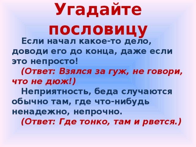Угадайте пословицу  Если начал какое-то дело, доводи его до конца, даже если это непросто! (Ответ: Взялся за гуж, не говори, что не дюж!) Неприятность, беда случаются обычно там, где что-нибудь ненадежно, непрочно. (Ответ: Где тонко, там и рвется.) 