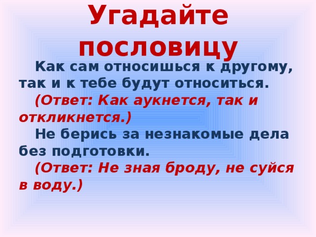 Угадайте пословицу Как сам относишься к другому, так и к тебе будут относиться. (Ответ: Как аукнется, так и откликнется.) Не берись за незнакомые дела без подготовки. (Ответ: Не зная броду, не суйся в воду.) 