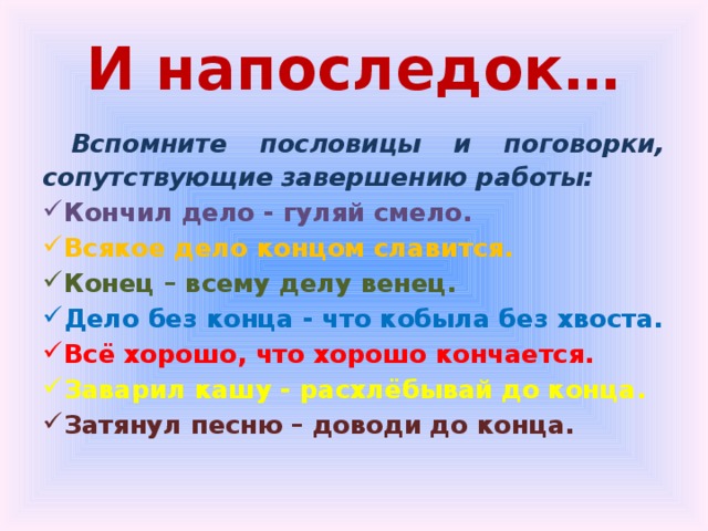 И напоследок… Вспомните пословицы и поговорки, сопутствующие завершению работы: Кончил дело - гуляй смело. Всякое дело концом славится. Конец – всему делу венец. Дело без конца - что кобыла без хвоста. Всё хорошо, что хорошо кончается. Заварил кашу - расхлёбывай до конца. Затянул песню – доводи до конца. 