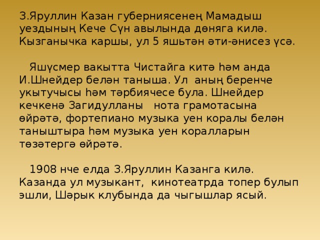 З.Яруллин Казан губерниясенең Мамадыш уездының Кече Сүн авылында дөняга килә. Кызганычка каршы, ул 5 яшьтән әти-әнисез үсә.   Яшүсмер вакытта Чистайга китә һәм анда И.Шнейдер белән таныша. Ул аның беренче укытучысы һәм тәрбиячесе була. Шнейдер кечкенә Загидулланы нота грамотасына өйрәтә, фортепиано музыка уен коралы белән таныштыра һәм музыка уен коралларын төзәтергә өйрәтә.   1908 нче елда З.Яруллин Казанга килә. Казанда ул музыкант, кинотеатрда топер булып эшли, Шәрык клубында да чыгышлар ясый.    
