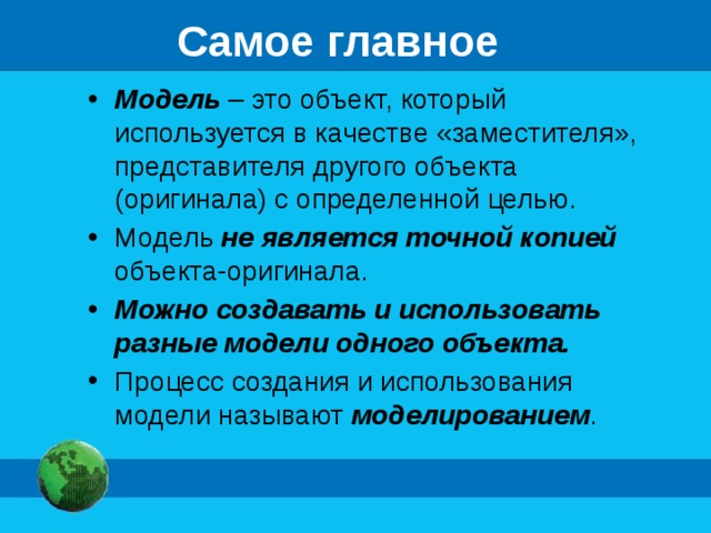 Самое главное Модель – это объект, который используется в качестве «заместителя», представителя другого объекта (оригинала) с определенной целью. Модель не является точной копией объекта-оригинала. Можно создавать и использовать разные модели одного объекта. Процесс создания и использования модели называют моделированием . 