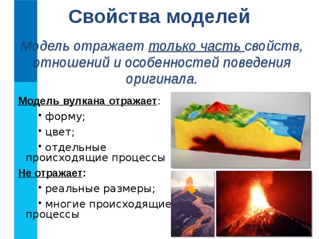 Свойства моделей Модель отражает только часть свойств, отношений и особенностей поведения оригинала. Модель  вулкана  отражает :  форму;  цвет;  отдельные происходящие процессы Не отражает :  реальные размеры;  многие происходящие процессы  