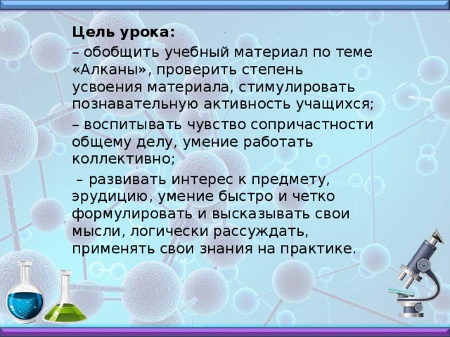Цель урока: –  обобщить учебный материал по теме «Алканы», проверить степень усвоения материала, стимулировать познавательную активность учащихся; –  воспитывать чувство сопричастности общему делу, умение работать коллективно;  – развивать интерес к предмету, эрудицию, умение быстро и четко формулировать и высказывать свои мысли, логически рассуждать, применять свои знания на практике. .
