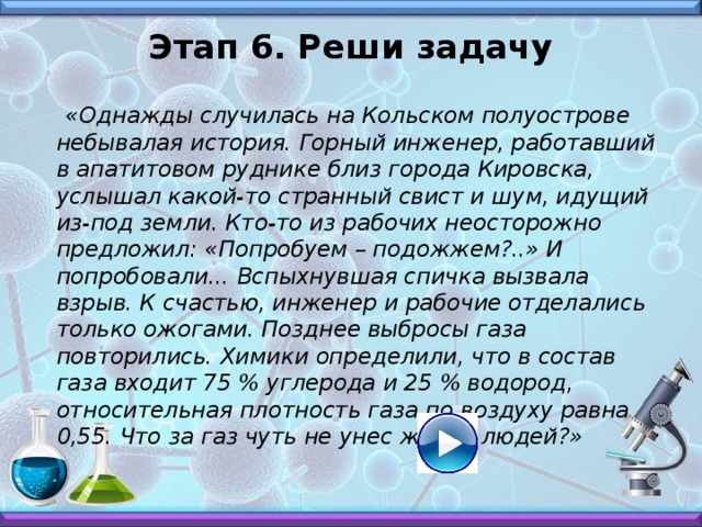 Этап 6. Реши задачу    «Однажды случилась на Кольском полуострове небывалая история. Горный инженер, работавший в апатитовом руднике близ города Кировска, услышал какой-то странный свист и шум, идущий из-под земли. Кто-то из рабочих неосторожно предложил: «Попробуем – подожжем?..» И попробовали... Вспыхнувшая спичка вызвала взрыв. К счастью, инженер и рабочие отделались только ожогами. Позднее выбросы газа повторились. Химики определили, что в состав газа входит 75 % углерода и 25 % водород, относительная плотность газа по воздуху равна 0,55. Что за газ чуть не унес жизни людей?»