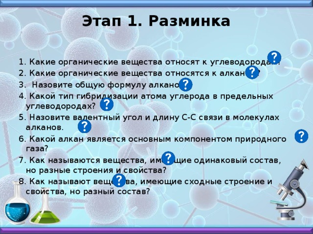Этап 1. Разминка   1. Какие органические вещества относят к углеводородам? 2. Какие органические вещества относятся к алканам? 3. Назовите общую формулу алканов. 4. Какой тип гибридизации атома углерода в предельных углеводородах? 5. Назовите валентный угол и длину С-С связи в молекулах алканов. 6. Какой алкан является основным компонентом природного газа? 7.  Как называются вещества, имеющие одинаковый состав, но разные строения и свойства?  8. Как называют вещества, имеющие сходные строение и свойства, но разный состав?
