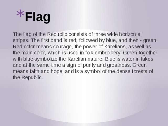 Flag The flag of the Republic consists of three wide horizontal stripes. The first band is red, followed by blue, and then - green. Red color means courage, the power of Karelians, as well as the main color, which is used in folk embroidery. Green together with blue symbolize the Karelian nature. Blue is water in lakes and at the same time a sign of purity and greatness. Green means faith and hope, and is a symbol of the dense forests of the Republic. 