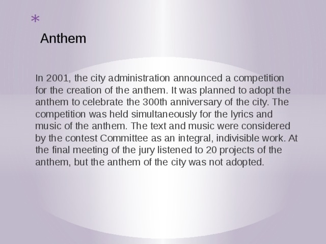  Anthem    In 2001, the city administration announced a competition for the creation of the anthem. It was planned to adopt the anthem to celebrate the 300th anniversary of the city. The competition was held simultaneously for the lyrics and music of the anthem. The text and music were considered by the contest Committee as an integral, indivisible work. At the final meeting of the jury listened to 20 projects of the anthem, but the anthem of the city was not adopted. 