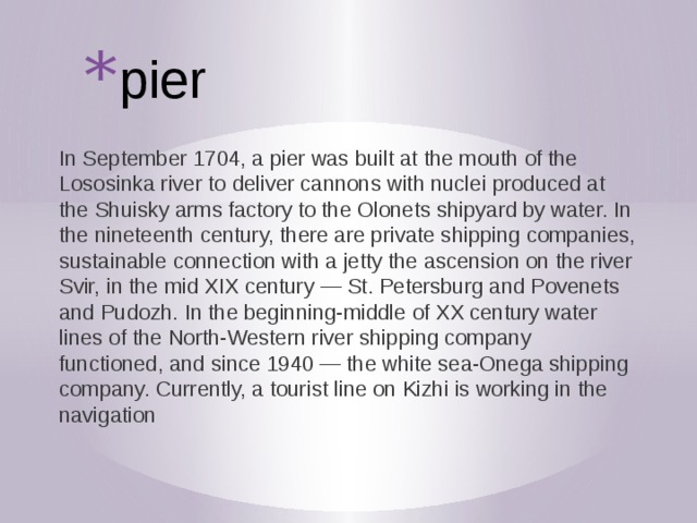 pier In September 1704, a pier was built at the mouth of the Lososinka river to deliver cannons with nuclei produced at the Shuisky arms factory to the Olonets shipyard by water. In the nineteenth century, there are private shipping companies, sustainable connection with a jetty the ascension on the river Svir, in the mid XIX century — St. Petersburg and Povenets and Pudozh. In the beginning-middle of XX century water lines of the North-Western river shipping company functioned, and since 1940 — the white sea-Onega shipping company. Currently, a tourist line on Kizhi is working in the navigation 