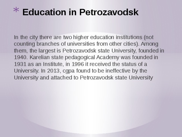 Education in Petrozavodsk In the city there are two higher education institutions (not counting branches of universities from other cities). Among them, the largest is Petrozavodsk state University, founded in 1940. Karelian state pedagogical Academy was founded in 1931 as an Institute, in 1996 it received the status of a University. In 2013, cgpa found to be ineffective by the University and attached to Petrozavodsk state University 