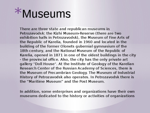 Museums There are three state and republican museums in Petrozavodsk: the Kizhi Museum-Reserve (there are two exhibition halls in Petrozavodsk), the Museum of Fine Arts of the Republic of Karelia, founded in 1960 and located in the building of the former Olonets gubernial gymnasium of the 18th century, and the National Museum of the Republic of Karelia, opened in 1871 in one of the oldest buildings in the city - the provincial office. Also, the city has the only private art gallery 