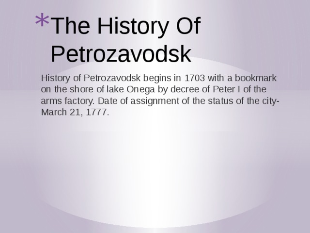 The History Of Petrozavodsk History of Petrozavodsk begins in 1703 with a bookmark on the shore of lake Onega by decree of Peter I of the arms factory. Date of assignment of the status of the city-March 21, 1777. 