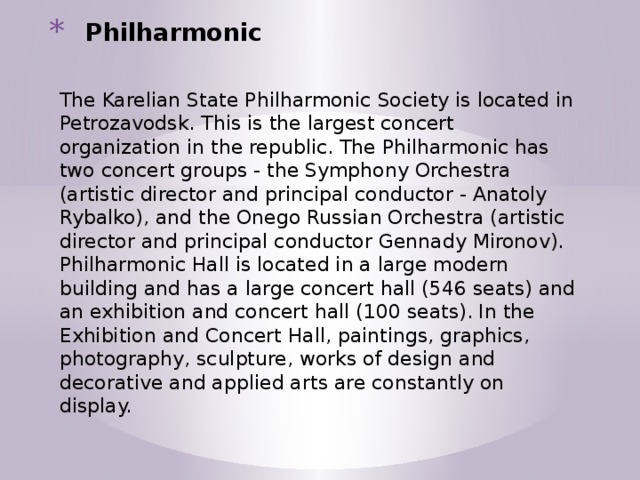 Philharmonic   The Karelian State Philharmonic Society is located in Petrozavodsk. This is the largest concert organization in the republic. The Philharmonic has two concert groups - the Symphony Orchestra (artistic director and principal conductor - Anatoly Rybalko), and the Onego Russian Orchestra (artistic director and principal conductor Gennady Mironov). Philharmonic Hall is located in a large modern building and has a large concert hall (546 seats) and an exhibition and concert hall (100 seats). In the Exhibition and Concert Hall, paintings, graphics, photography, sculpture, works of design and decorative and applied arts are constantly on display. 