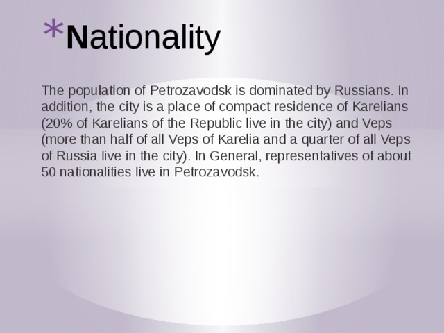 N ationality The population of Petrozavodsk is dominated by Russians. In addition, the city is a place of compact residence of Karelians (20% of Karelians of the Republic live in the city) and Veps (more than half of all Veps of Karelia and a quarter of all Veps of Russia live in the city). In General, representatives of about 50 nationalities live in Petrozavodsk. 
