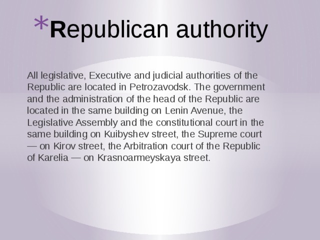 R epublican authority All legislative, Executive and judicial authorities of the Republic are located in Petrozavodsk. The government and the administration of the head of the Republic are located in the same building on Lenin Avenue, the Legislative Assembly and the constitutional court in the same building on Kuibyshev street, the Supreme court — on Kirov street, the Arbitration court of the Republic of Karelia — on Krasnoarmeyskaya street. 