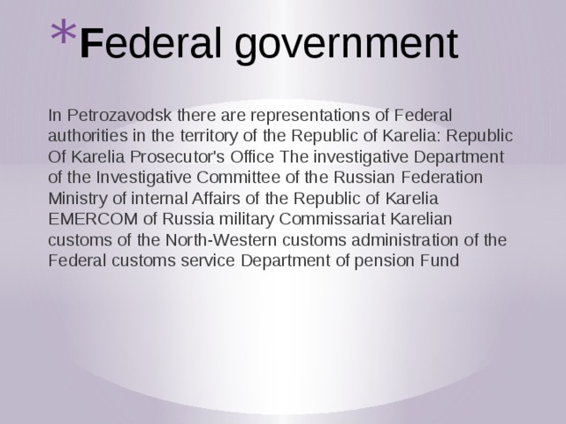F ederal government In Petrozavodsk there are representations of Federal authorities in the territory of the Republic of Karelia: Republic Of Karelia Prosecutor's Office The investigative Department of the Investigative Committee of the Russian Federation Ministry of internal Affairs of the Republic of Karelia EMERCOM of Russia military Commissariat Karelian customs of the North-Western customs administration of the Federal customs service Department of pension Fund 