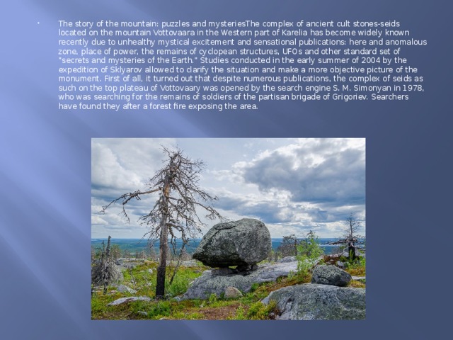 The story of the mountain: puzzles and mysteriesThe complex of ancient cult stones-seids located on the mountain Vottovaara in the Western part of Karelia has become widely known recently due to unhealthy mystical excitement and sensational publications: here and anomalous zone, place of power, the remains of cyclopean structures, UFOs and other standard set of 