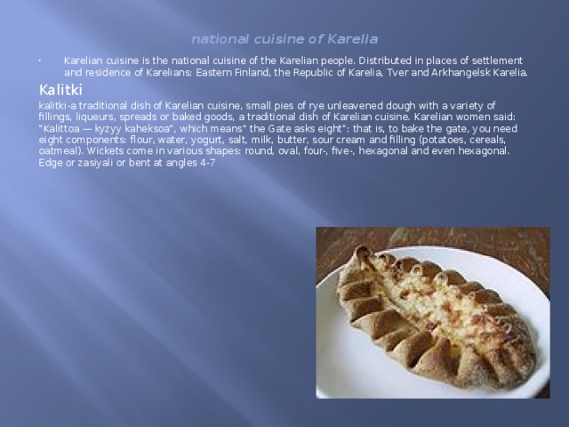 national cuisine of Karelia Karelian cuisine is the national cuisine of the Karelian people. Distributed in places of settlement and residence of Karelians: Eastern Finland, the Republic of Karelia, Tver and Arkhangelsk Karelia. Kalitki kalitki-a traditional dish of Karelian cuisine, small pies of rye unleavened dough with a variety of fillings, liqueurs, spreads or baked goods, a traditional dish of Karelian cuisine. Karelian women said: 