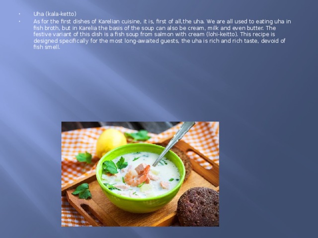 Uha (kala-ketto) As for the first dishes of Karelian cuisine, it is, first of all,the uha. We are all used to eating uha in fish broth, but in Karelia the basis of the soup can also be cream, milk and even butter. The festive variant of this dish is a fish soup from salmon with cream (lohi-keitto). This recipe is designed specifically for the most long-awaited guests, the uha is rich and rich taste, devoid of fish smell. 