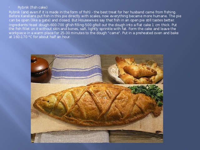Rybnik (fish cake) Rybnik (and even if it is made in the form of fish) - the best treat for her husband came from fishing. Before Karelians put fish in this pie directly with scales, now everything became more humane. The pie can be open (like a gate) and closed. But Housewives say that fish in an open pie still tastes better. Ingredients:Yeast dough-600-700 gFish filling-500 gRoll out the dough into a flat cake 1 cm thick. Put the fish fillet on it without skin and bones, salt, lightly sprinkle with fat. Form the cake and leave the workpiece in a warm place for 25-30 minutes to the dough 