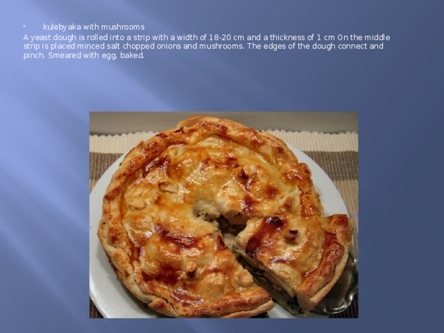 kulebyaka with mushrooms A yeast dough is rolled into a strip with a width of 18-20 cm and a thickness of 1 cm On the middle strip is placed minced salt chopped onions and mushrooms. The edges of the dough connect and pinch. Smeared with egg, baked. 