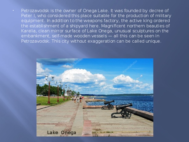 Petrozavodsk is the owner of Onega Lake. It was founded by decree of Peter I, who considered this place suitable for the production of military equipment. In addition to the weapons factory, the active king ordered the establishment of a shipyard here. Magnificent northern beauties of Karelia, clean mirror surface of Lake Onega, unusual sculptures on the embankment, self-made wooden vessels — all this can be seen in Petrozavodsk. This city without exaggeration can be called unique. Lake Onega 