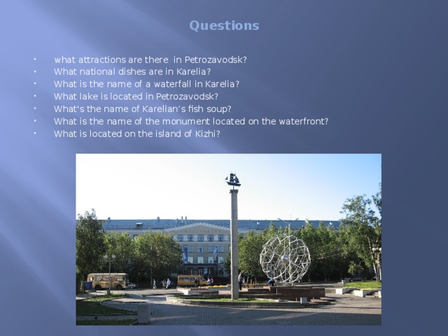 Questions what attractions are there in Petrozavodsk? What national dishes are in Karelia? What is the name of a waterfall in Karelia? What lake is located in Petrozavodsk? What's the name of Karelian’s fish soup? What is the name of the monument located on the waterfront? What is located on the island of Kizhi? 
