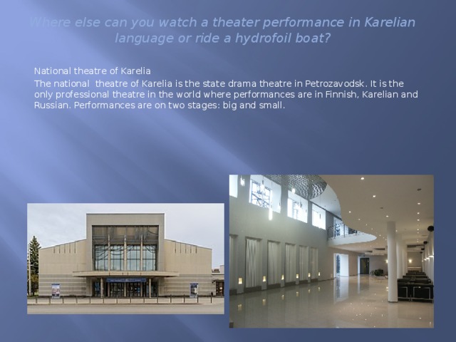 Where else can you watch a theater performance in Karelian language or ride a hydrofoil boat? National theatre of Karelia The national theatre of Karelia is the state drama theatre in Petrozavodsk. It is the only professional theatre in the world where performances are in Finnish, Karelian and Russian. Performances are on two stages: big and small. 