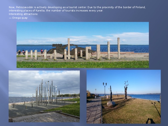 Now, Petrozavodsk is actively developing as a tourist center. Due to the proximity of the border of Finland, interesting places of Karelia, the number of tourists increases every year. Interesting attractions: — Onega quay 