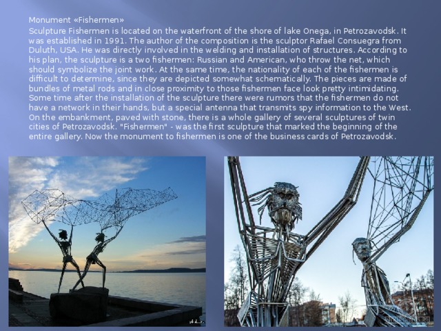 Monument «Fishermen» Sculpture Fishermen is located on the waterfront of the shore of lake Onega, in Petrozavodsk. It was established in 1991. The author of the composition is the sculptor Rafael Consuegra from Duluth, USA. He was directly involved in the welding and installation of structures. According to his plan, the sculpture is a two fishermen: Russian and American, who throw the net, which should symbolize the joint work. At the same time, the nationality of each of the fishermen is difficult to determine, since they are depicted somewhat schematically. The pieces are made of bundles of metal rods and in close proximity to those fishermen face look pretty intimidating. Some time after the installation of the sculpture there were rumors that the fishermen do not have a network in their hands, but a special antenna that transmits spy information to the West. On the embankment, paved with stone, there is a whole gallery of several sculptures of twin cities of Petrozavodsk. 