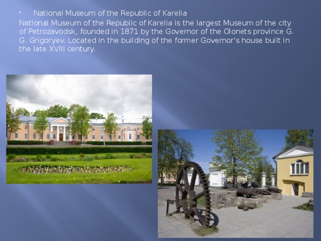 National Museum of the Republic of Karelia National Museum of the Republic of Karelia is the largest Museum of the city of Petrozavodsk, founded in 1871 by the Governor of the Olonets province G. G. Grigoryev. Located in the building of the former Governor's house built in the late XVIII century. 