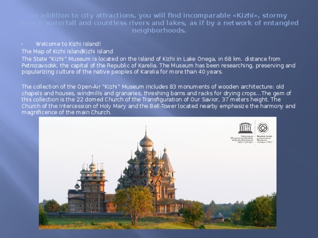 In addition to city attractions, you will find incomparable «Kizhi», stormy Kivach waterfall and countless rivers and lakes, as if by a network of entangled neighborhoods. Welcome to Kizhi Island! The Map of Kizhi IslandKizhi Island The State “Kizhi” Museum is located on the Island of Kizhi in Lake Onega, in 68 km. distance from Petrozavodsk, the capital of the Republic of Karelia. The Museum has been researching, preserving and popularizing culture of the native peoples of Karelia for more than 40 years. The collection of the Open-Air “Kizhi” Museum includes 83 monuments of wooden architecture: old chapels and houses, windmills and granaries, threshing barns and racks for drying crops…The gem of this collection is the 22 domed Church of the Transfiguration of Our Savior, 37 meters height. The Church of the Intercession of Holy Mary and the Bell-Tower located nearby emphasize the harmony and magnificence of the main Church. 