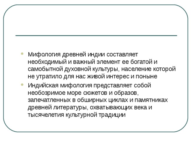 Мифология древней индии составляет  необходимый и важный элемент ее богатой и самобытной духовной культуры, население которой не утратило для нас живой интерес и поныне Индийская мифология представляет собой необозримое море сюжетов и образов, запечатленных в обширных циклах и памятниках древней литературы, охватывающих века и тысячелетия культурной традиции 
