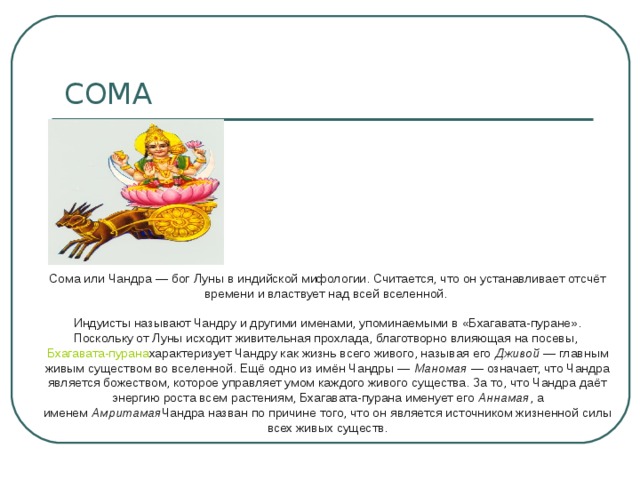 Сома или Чандра — бог Луны в индийской мифологии. Считается, что он устанавливает отсчёт времени и властвует над всей вселенной.    Индуисты называют Чандру и другими именами, упоминаемыми в «Бхагавата-пуране». Поскольку от Луны исходит живительная прохлада, благотворно влияющая на посевы,  Бхагавата-пурана характеризует Чандру как жизнь всего живого, называя его  Дживой  — главным живым существом во вселенной. Ещё одно из имён Чандры —  Маномая  — означает, что Чандра является божеством, которое управляет умом каждого живого существа. За то, что Чандра даёт энергию роста всем растениям, Бхагавата-пурана именует его  Аннамая , а именем  Амритамая Чандра назван по причине того, что он является источником жизненной силы всех живых существ.   