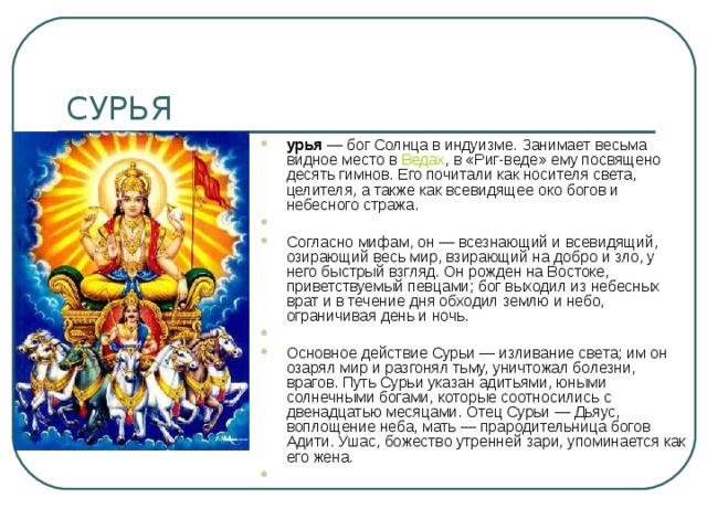 урья  — бог Солнца в индуизме. Занимает весьма видное место в  Ведах , в «Риг-веде» ему посвящено десять гимнов. Его почитали как носителя света, целителя, а также как всевидящее око богов и небесного стража.    Согласно мифам, он — всезнающий и всевидящий, озирающий весь мир, взирающий на добро и зло, у него быстрый взгляд. Он рожден на Востоке, приветствуемый певцами; бог выходил из небесных врат и в течение дня обходил землю и небо, ограничивая день и ночь.   Основное действие Сурьи — изливание света; им он озарял мир и разгонял тьму, уничтожал болезни, врагов. Путь Сурьи указан адитьями, юными солнечными богами, которые соотносились с двенадцатью месяцами. Отец Сурьи — Дьяус, воплощение неба, мать — прародительница богов Адити. Ушас, божество утренней зари, упоминается как его жена.   