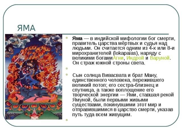 Яма  — в индийской мифологии бог смерти, правитель царства мёртвых и судья над людьми. Он считается одним из 4-х или 8-и мирохранителей (lokapaias), наряду с великими богами Агни ,  Индрой  и  Варуной . Он страж южной строны света.   Сын солнца Вивасвата и брат Ману, единственного человека, пережившего великий потоп; его сестра-близнец и спутница, а также воплощение его творческой энергии — Ями, ставшая рекой Ямуной, были первыми живыми существами, покинувшими этот мир и отправившимися в царство смерти, указав путь туда всем живущим.   