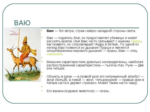 Ваю  — бог ветра, страж северо-западной стороны света.    Ваю — податель благ, он предоставляет убежище и может рассеять врагов. Имя Ваю часто связывают с именем  Индры , как правило, он сопровождает Индру в битвах. По одной из легенд Ваю появился из дыхания Пуруши и является олицетворением мирового дыхания — праны. Ваю — отец  Ханумана .   Внешние характеристики довольно неопределённы, наиболее распространённая характеристика — тысяча глаз. Руки — Две или четыре.   Объекты в руках — в правой руке его непременный атрибут — флаг (белый), в левой — жезл. Четырехрукий — правые руки в патака-хаста и держит стрекало. Может также нести чакру.   Его вахана (ездовое животное) — олень. 