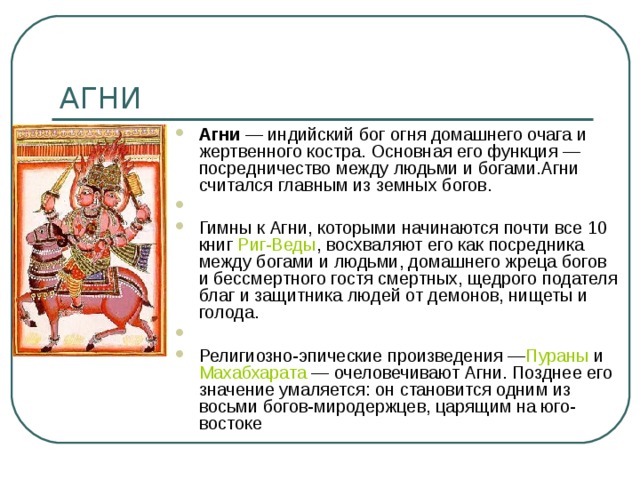 Агни  — индийский бог огня домашнего очага и жертвенного костра. Основная его функция — посредничество между людьми и богами.Агни считался главным из земных богов.   Гимны к Агни, которыми начинаются почти все 10 книг  Риг-Веды , восхваляют его как посредника между богами и людьми, домашнего жреца богов и бессмертного гостя смертных, щедрого подателя благ и защитника людей от демонов, нищеты и голода.   Религиозно-эпические произведения — Пураны  и  Махабхарата  — очеловечивают Агни. Позднее его значение умаляется: он становится одним из восьми богов-миродержцев, царящим на юго-востоке 