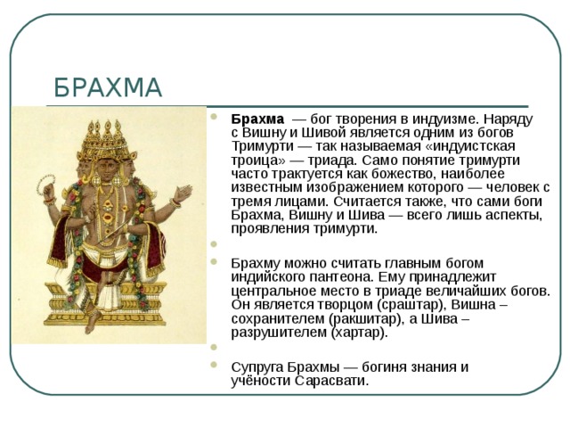 Брахма   — бог творения в индуизме. Наряду с Вишну и Шивой является одним из богов Тримурти — так называемая «индуистская троица» — триада. Само понятие тримурти часто трактуется как божество, наиболее известным изображением которого — человек с тремя лицами. Считается также, что сами боги Брахма, Вишну и Шива — всего лишь аспекты, проявления тримурти.   Брахму можно считать главным богом индийского пантеона. Ему принадлежит центральное место в триаде величайших богов. Он является творцом (сраштар), Вишна – сохранителем (ракшитар), а Шива – разрушителем (хартар).   Супруга Брахмы — богиня знания и учёности Сарасвати. 