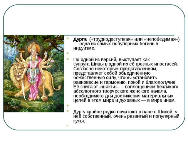 Дурга   («труднодоступная» или «непобедимая») — одна из самых популярных богинь в индуизме.   По одной из версий, выступает как супруга Шивы в одной из её грозных ипостасей. Согласно некоторым представлениям, представляет собой объединённую божественную силу, чтобы установить равновесие и гармонию, покой и благополучие. Её считают «шакти» — воплощением безликого абсолютного творческого женского начала, необходимого для достижения материальных целей в этом мире и духовных — в мире ином.   Дургу крайне редко почитают в паре с Шивой, у неё собственный, очень развитый и популярный культ.    