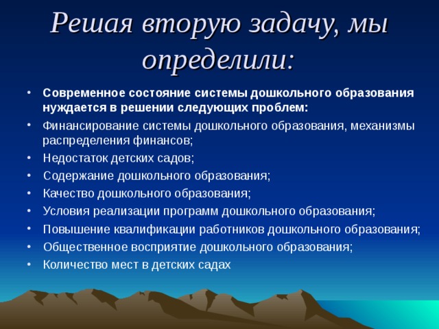 Решая вторую задачу, мы определили: Современное состояние системы дошкольного образования нуждается в решении следующих проблем: Финансирование системы дошкольного образования, механизмы распределения финансов; Недостаток детских садов; Содержание дошкольного образования; Качество дошкольного образования; Условия реализации программ дошкольного образования; Повышение квалификации работников дошкольного образования; Общественное восприятие дошкольного образования; Количество мест в детских садах 