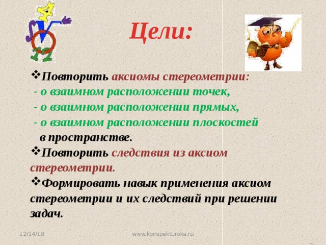 Цели: Повторить аксиомы стереометрии:  - о взаимном расположении точек,  - о взаимном расположении прямых,  - о взаимном расположении плоскостей  в пространстве. Повторить следствия из аксиом стереометрии. Формировать навык применения аксиом стереометрии и их следствий при решении задач. 12/14/18 www.konspekturoka.ru   